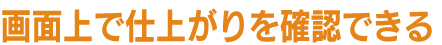 画面上で仕上がりを確認できる